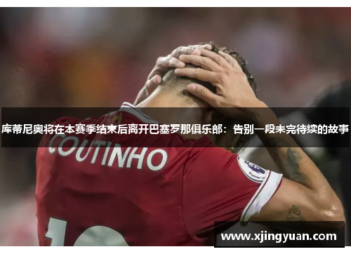 库蒂尼奥将在本赛季结束后离开巴塞罗那俱乐部：告别一段未完待续的故事